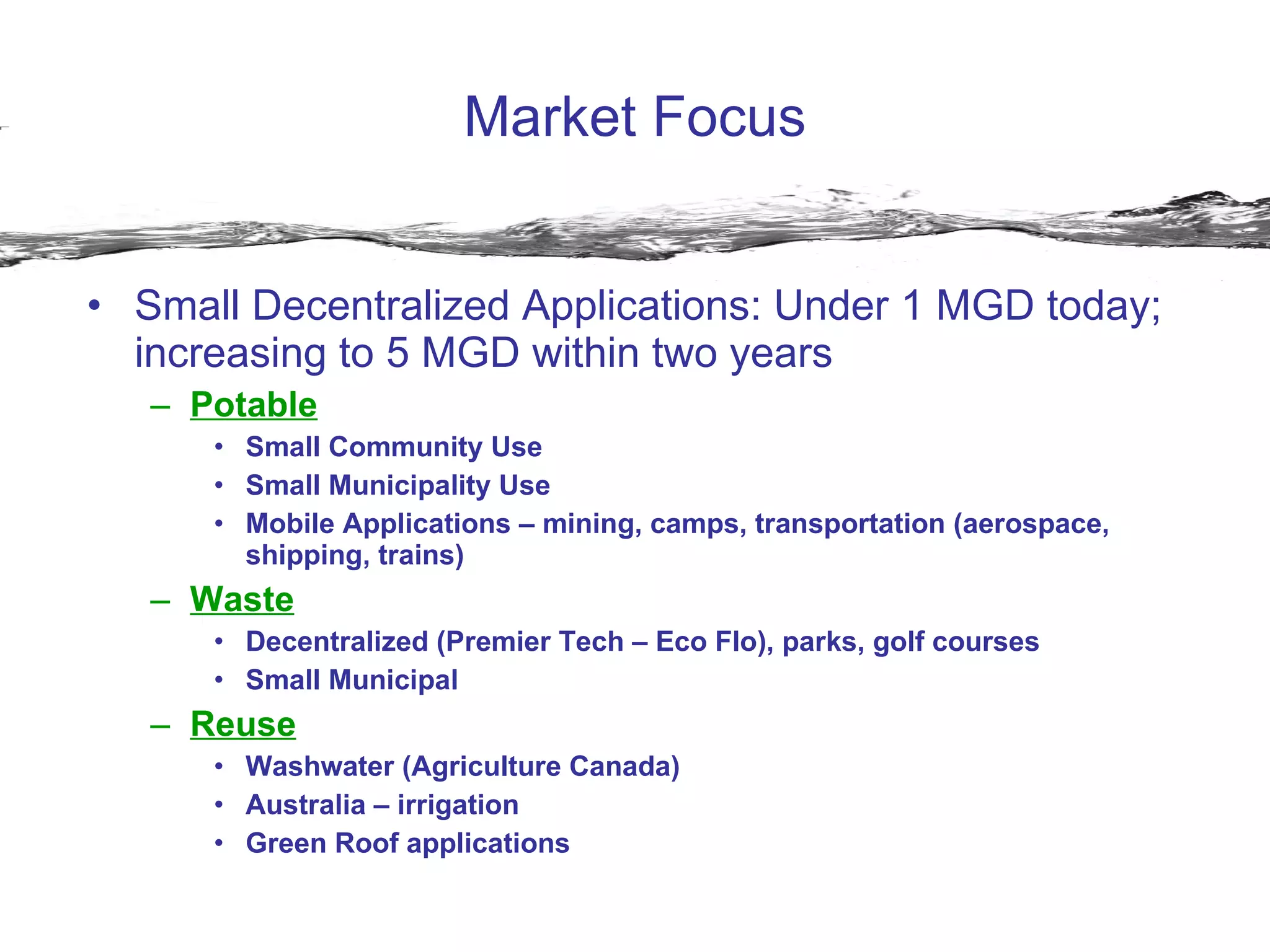 Market Focus Small Decentralized Applications: Under 1 MGD today; increasing to 5 MGD within two years Potable Small Community Use Small Municipality Use Mobile Applications – mining, camps, transportation (aerospace, shipping, trains) Waste Decentralized (Premier Tech – Eco Flo), parks, golf courses Small Municipal Reuse Washwater (Agriculture Canada) Australia – irrigation Green Roof applications 