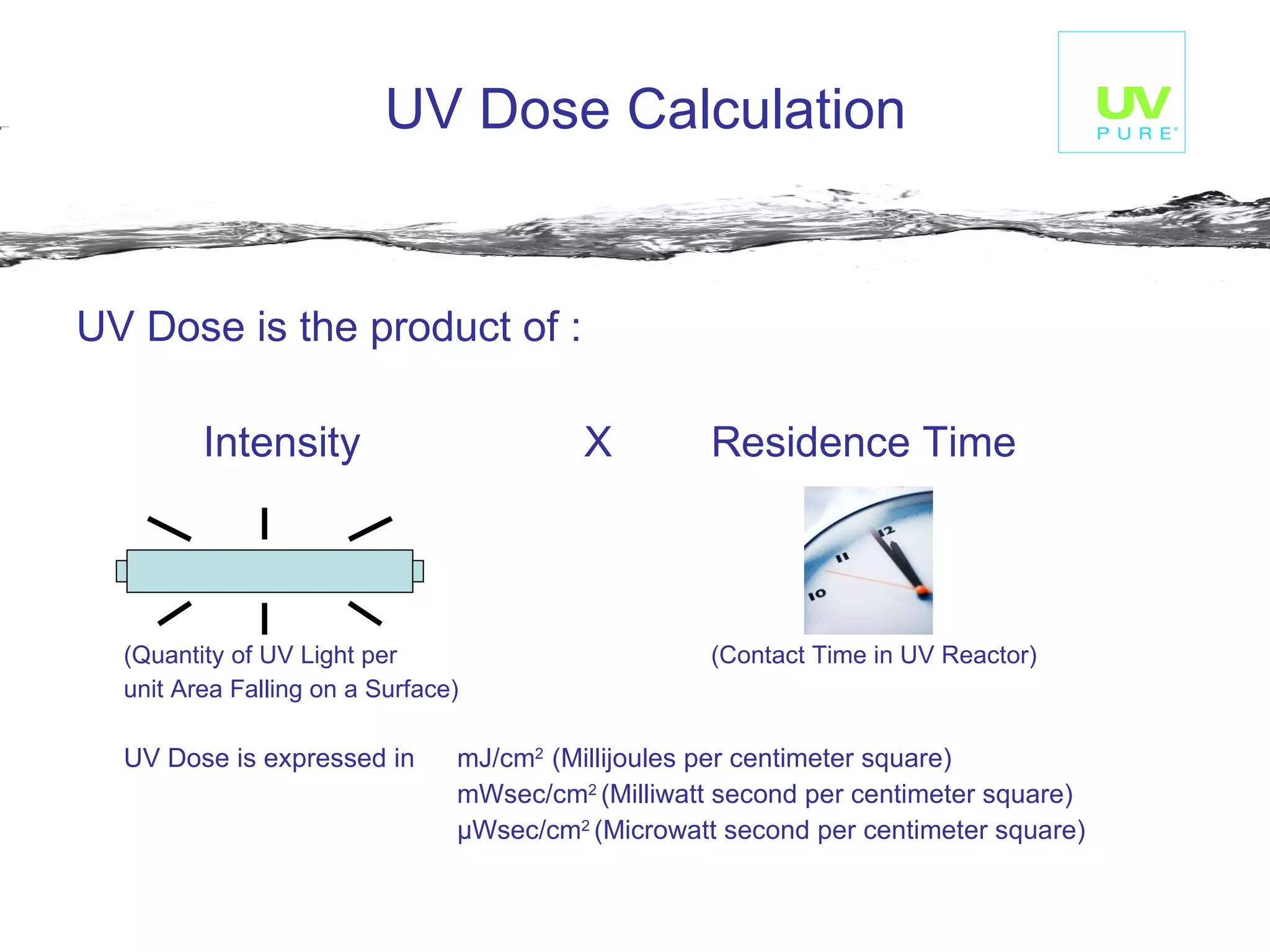 UV Dose is the product of : Intensity  X Residence Time (Quantity of UV Light per  (Contact Time in UV Reactor) unit Area Falling on a Surface) UV Dose is expressed in  mJ/cm 2  (Millijoules per centimeter square) mWsec/cm 2  (Milliwatt second per centimeter square) μ Wsec/cm 2  (Microwatt second per centimeter square) UV Dose Calculation 