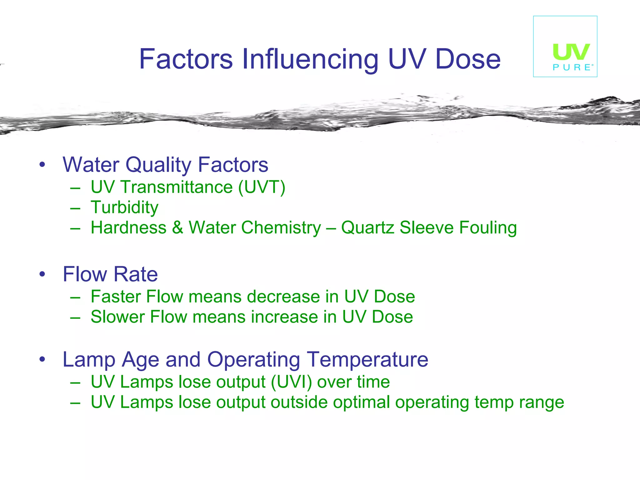 Factors Influencing UV Dose Water Quality Factors UV Transmittance (UVT) Turbidity Hardness & Water Chemistry – Quartz Sleeve Fouling Flow Rate Faster Flow means decrease in UV Dose Slower Flow means increase in UV Dose Lamp Age and Operating Temperature UV Lamps lose output (UVI) over time UV Lamps lose output outside optimal operating temp range   