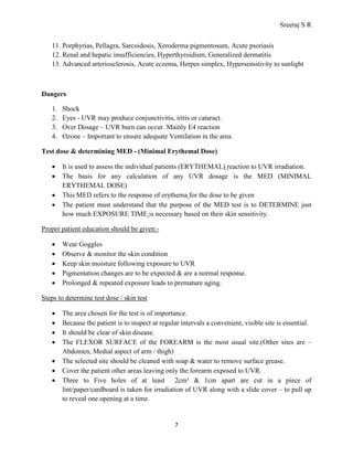 Sreeraj S R
11. Porphyrias, Pellagra, Sarcoidosis, Xeroderma pigmentosum, Acute psoriasis
12. Renal and hepatic insufficiencies, Hyperthyroidism, Generalized dermatitis
13. Advanced arteriosclerosis, Acute eczema, Herpes simplex, Hypersensitivity to sunlight

Dangers
1.
2.
3.
4.

Shock
Eyes - UVR may produce conjunctivitis, iritis or cataract.
Over Dosage – UVR burn can occur. Mainly E4 reaction
Ozone – Important to ensure adequate Ventilation in the area.

Test dose & determining MED - (Minimal Erythemal Dose)
•
•
•
•

It is used to assess the individual patients (ERYTHEMAL) reaction to UVR irradiation.
The basis for any calculation of any UVR dosage is the MED (MINIMAL
ERYTHEMAL DOSE)
This MED refers to the response of erythema for the dose to be given
The patient must understand that the purpose of the MED test is to DETERMINE just
how much EXPOSURE TIME is necessary based on their skin sensitivity.

Proper patient education should be given:•
•
•
•
•

Wear Goggles
Observe & monitor the skin condition
Keep skin moisture following exposure to UVR
Pigmentation changes are to be expected & are a normal response.
Prolonged & repeated exposure leads to premature aging.

Steps to determine test dose / skin test
•
•
•
•
•
•
•

The area chosen for the test is of importance.
Because the patient is to inspect at regular intervals a convenient, visible site is essential.
It should be clear of skin disease.
The FLEXOR SURFACE of the FOREARM is the most usual site.(Other sites are –
Abdomen, Medial aspect of arm / thigh)
The selected site should be cleaned with soap & water to remove surface grease.
Cover the patient other areas leaving only the forearm exposed to UVR.
Three to Five holes of at least 2cm² & 1cm apart are cut in a piece of
lint/paper/cardboard is taken for irradiation of UVR along with a slide cover – to pull up
to reveal one opening at a time.

7

 