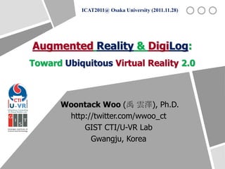 ICAT2011@ Osaka University (2011.11.28)




Augmented Reality & DigiLog:
Toward Ubiquitous Virtual Reality 2.0



      Woontack Woo (禹 雲澤), Ph.D.
       http://twitter.com/wwoo_ct
           GIST CTI/U-VR Lab
             Gwangju, Korea
 