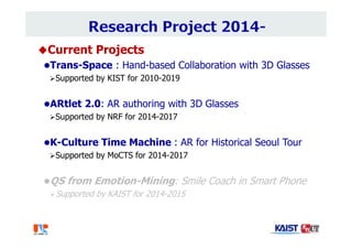 Current Projects
Trans-Space : Hand-based Collaboration with 3D Glasses
Supported by KIST for 2010-2019
ARtlet 2.0: AR authoring with 3D Glasses
Supported by NRF for 2014-2017
K-Culture Time Machine : AR for Historical Seoul Tour
Supported by MoCTS for 2014-2017
QS from Emotion-Mining: Smile Coach in Smart Phone
Supported by KAIST for 2014-2015
 