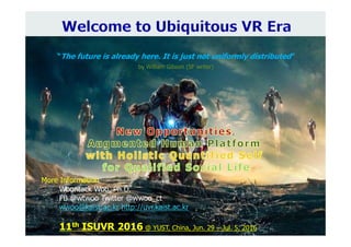 More Information
Woontack Woo, Ph.D.
FB @wtwoo Twitter @wwoo_ct
wwoo@kaist.ac.kr http://uvr.kaist.ac.kr
11th ISUVR 2016 @ YUST, China, Jun. 29 – Jul. 5, 2016
“The future is already here. It is just not uniformly distributed”
by William Gibson (SF writer)
 