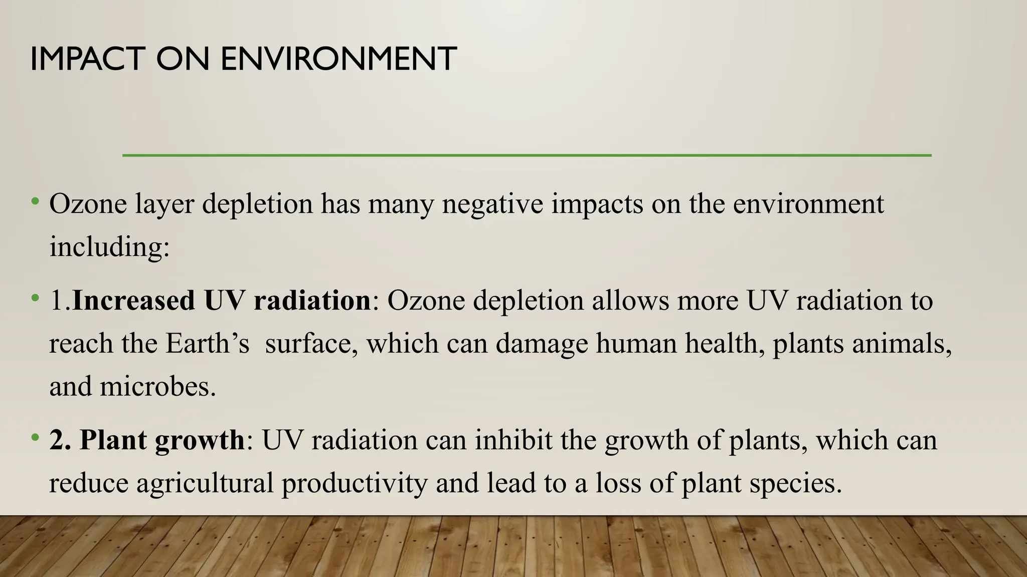 IMPACT ON ENVIRONMENT
• Ozone layer depletion has many negative impacts on the environment
including:
• 1.Increased UV radiation: Ozone depletion allows more UV radiation to
reach the Earth’s surface, which can damage human health, plants animals,
and microbes.
• 2. Plant growth: UV radiation can inhibit the growth of plants, which can
reduce agricultural productivity and lead to a loss of plant species.
 
