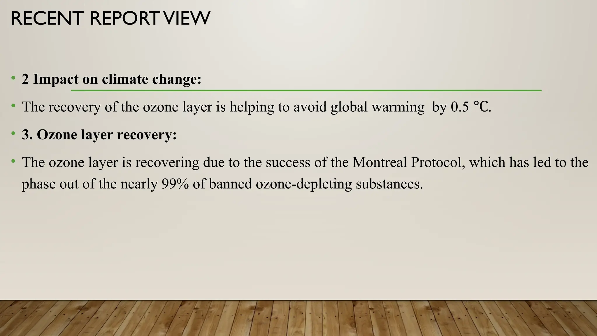 RECENT REPORTVIEW
• 2 Impact on climate change:
• The recovery of the ozone layer is helping to avoid global warming by 0.5 .
℃
• 3. Ozone layer recovery:
• The ozone layer is recovering due to the success of the Montreal Protocol, which has led to the
phase out of the nearly 99% of banned ozone-depleting substances.
 