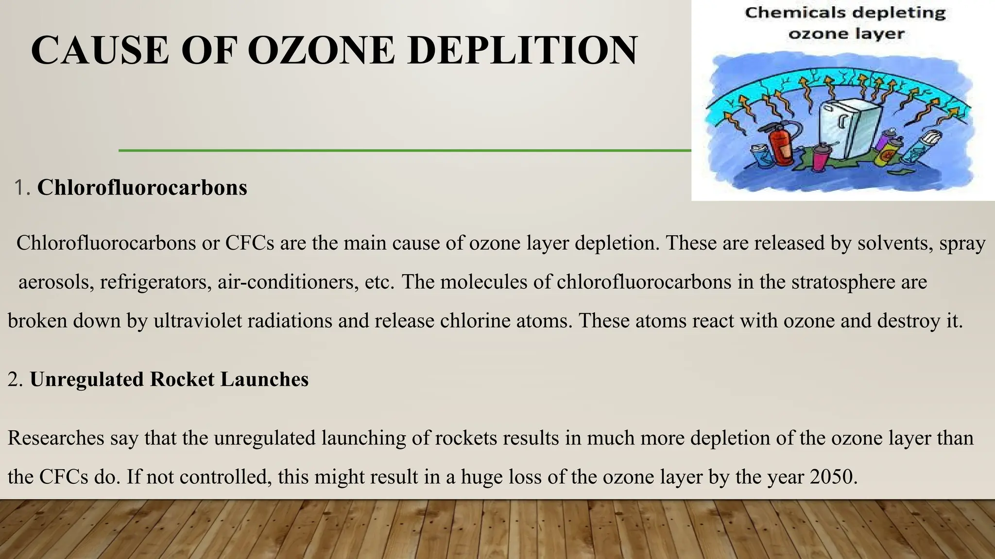 CAUSE OF OZONE DEPLITION
1. Chlorofluorocarbons
Chlorofluorocarbons or CFCs are the main cause of ozone layer depletion. These are released by solvents, spray
aerosols, refrigerators, air-conditioners, etc. The molecules of chlorofluorocarbons in the stratosphere are
broken down by ultraviolet radiations and release chlorine atoms. These atoms react with ozone and destroy it.
2. Unregulated Rocket Launches
Researches say that the unregulated launching of rockets results in much more depletion of the ozone layer than
the CFCs do. If not controlled, this might result in a huge loss of the ozone layer by the year 2050.
 