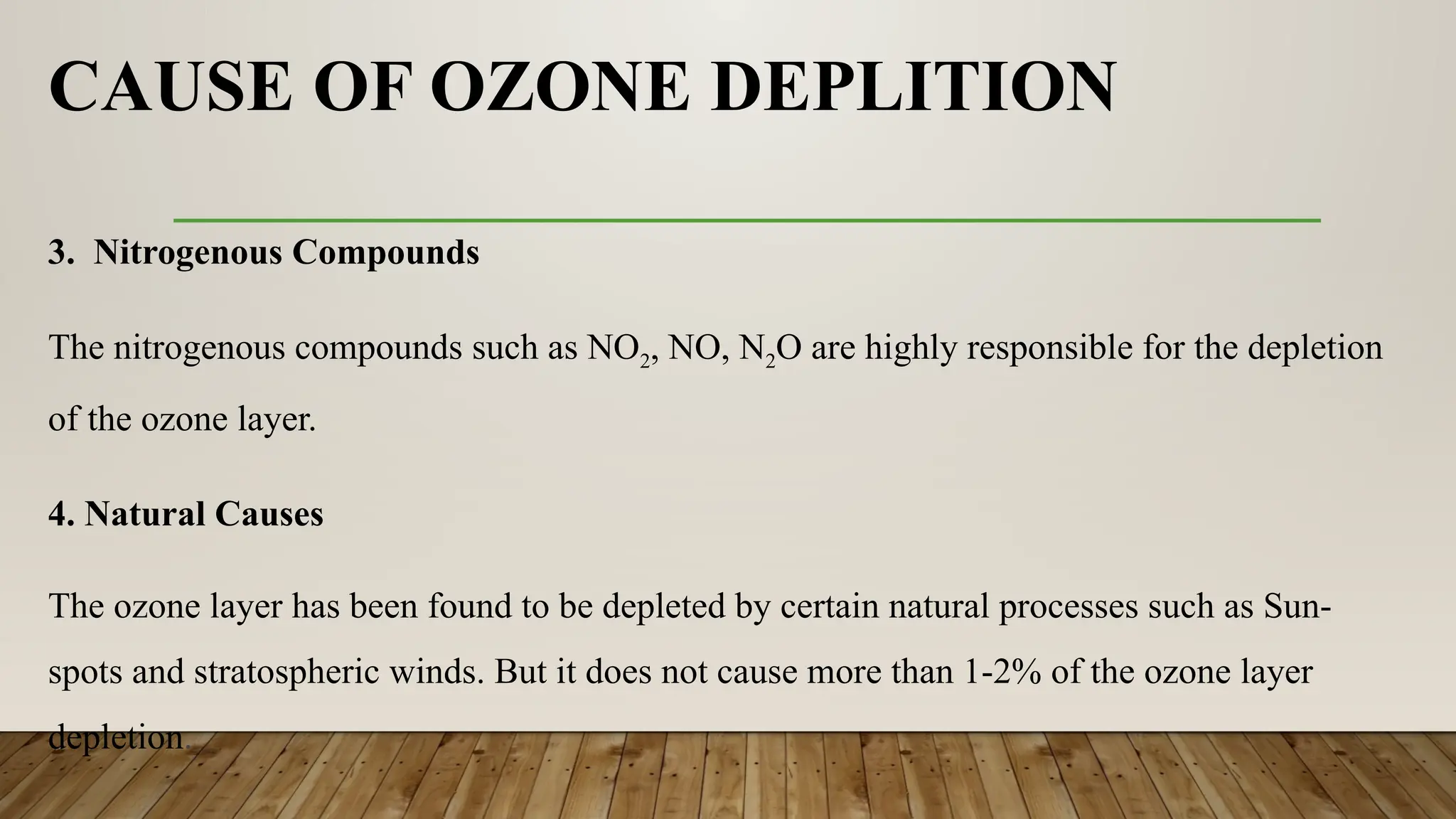 CAUSE OF OZONE DEPLITION
3. Nitrogenous Compounds
The nitrogenous compounds such as NO2, NO, N2O are highly responsible for the depletion
of the ozone layer.
4. Natural Causes
The ozone layer has been found to be depleted by certain natural processes such as Sun-
spots and stratospheric winds. But it does not cause more than 1-2% of the ozone layer
depletion.
 