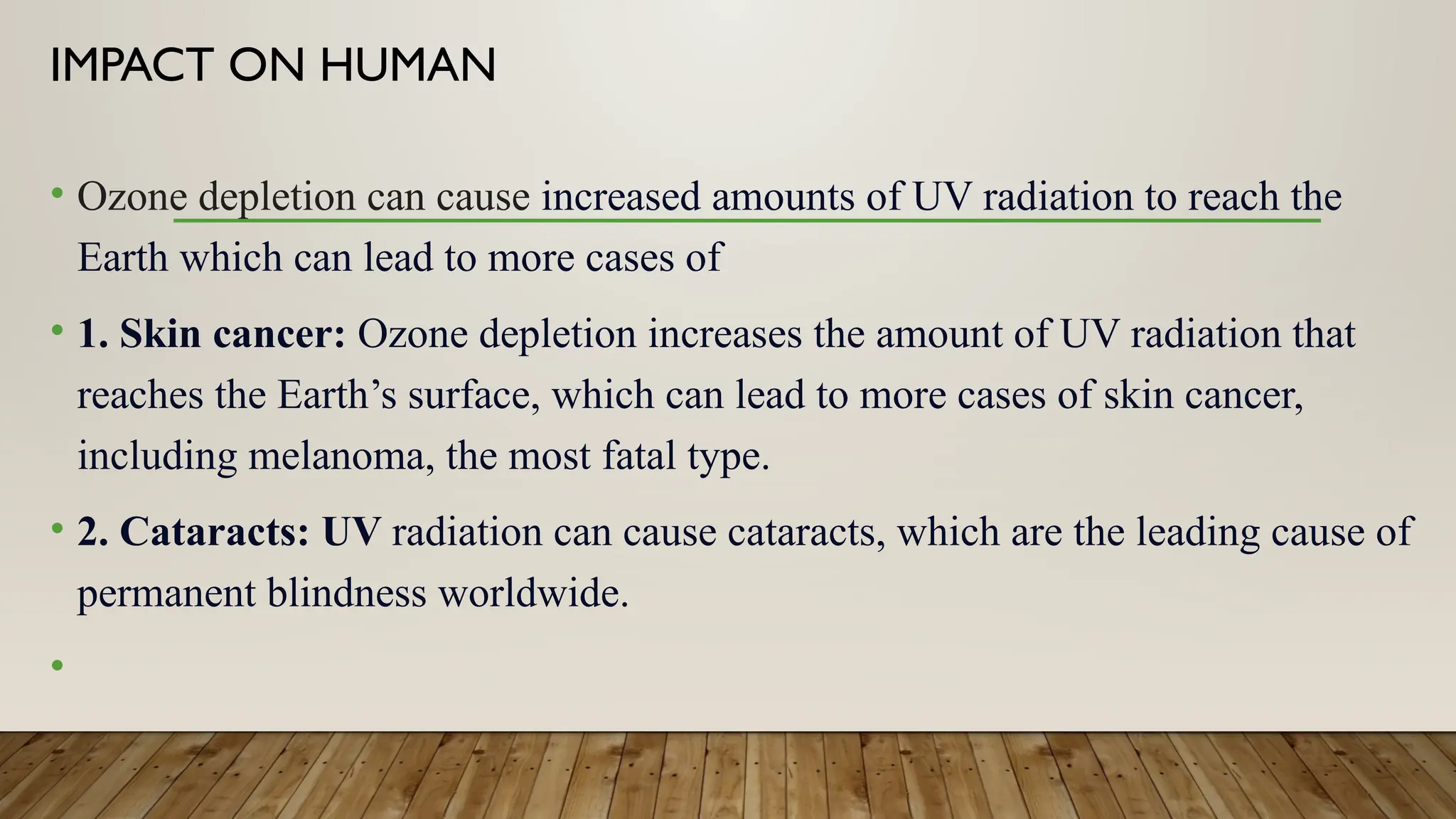IMPACT ON HUMAN
• Ozone depletion can cause increased amounts of UV radiation to reach the
Earth which can lead to more cases of
• 1. Skin cancer: Ozone depletion increases the amount of UV radiation that
reaches the Earth’s surface, which can lead to more cases of skin cancer,
including melanoma, the most fatal type.
• 2. Cataracts: UV radiation can cause cataracts, which are the leading cause of
permanent blindness worldwide.
•
 