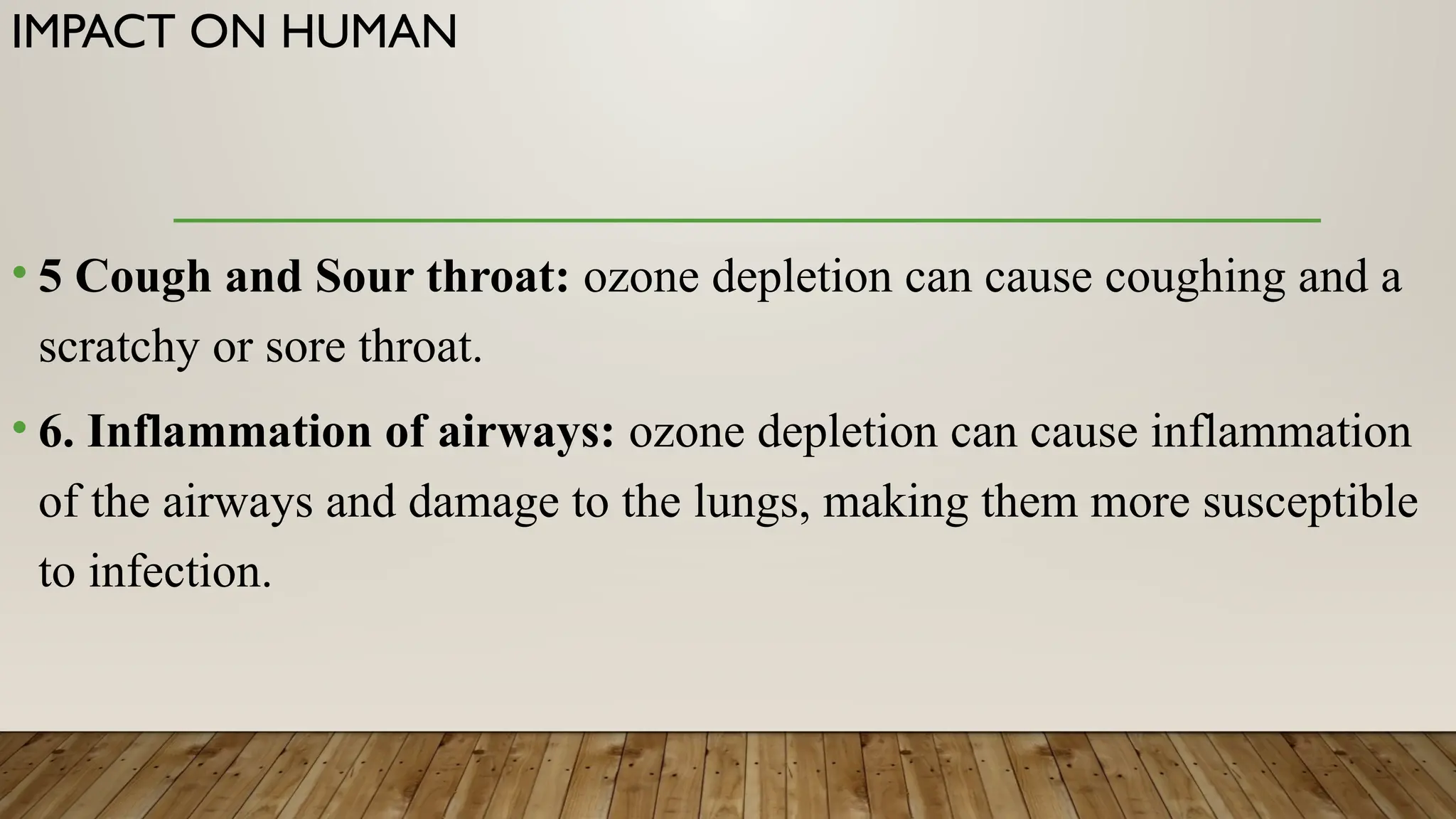 IMPACT ON HUMAN
• 5 Cough and Sour throat: ozone depletion can cause coughing and a
scratchy or sore throat.
• 6. Inflammation of airways: ozone depletion can cause inflammation
of the airways and damage to the lungs, making them more susceptible
to infection.
 