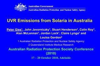 UVR Emissions from Solaria in Australia
Peter Gies1, John Javorniczky1, Stuart Henderson1, Colin Roy1,
Alan McLennan1, Jordan Lock1, Claire Lynga1 and
Louisa Gordon2
1 Australian Radiation Protection and Nuclear Safety Agency
2 Queensland Institute Medical Research
Australian Radiation Protection Society Conference
(2010)
17 – 20 October 2010, Adelaide
 