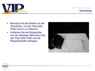  Benutzen Sie die Schere um die
Schutzfolie, um den Poly Solar
Patch herum zu entfernen.
 Entfernen Sie die Rückenfolie
von der klebrigen Seite bevor Sie
den Poly Solar Patch auf die
Reparaturstelle auftragen.
UV Technologie
Anwendung
 
