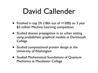 David Callender
• Finished in top 2% (18th out of >1300) on 3 year
$3 million Machine Learning competition.
• Studied disease propagation in an urban setting
using probabilistic graphical models at Dartmouth
College
• Studied computational protein design at the
University of Washington
• Studied Mathematical foundations of Quantum
Mechanics at Macalester College
 