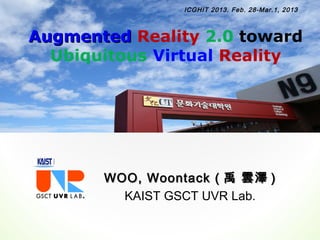 ICGHIT 2013. Feb. 28-Mar.1, 2013



Augmented Reality 2.0 toward
  Ubiquitous Virtual Reality




       WOO, Woontack ( 禹 雲澤 )
         KAIST GSCT UVR Lab.
 