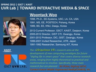 SPRING 2012 | GSCT | KAIST
UVR Lab | TOWARD INTERACTIVE MEDIA & SPACE
                       Woontack Woo
                       1998, Ph.D., EE-Systems, USC, LA, CA, USA
                       1991, MS, EE, POSTECH, Pohang, Korea
                       1989, BS, EE, KNU, Daegu, Korea
                       2012-Current Professor, GSCT, KAIST, Daejeon, Korea
                       2005-2012 Director, GIST CTI, Gwangju, Korea
                       2001-2012 Professor, DIC, GIST, Gwangju, Korea
                       1999-2001 Invited Researcher, ATR, Japan
                       1991-1992 Researcher, Samsung AIT, Korea

                       The <Ubiquitous VR> research aims at the
                       development of new computing paradigms for future
                       “digilog life in smart space” that covers diverse research
                       areas, ranging from highly theoretical to practical and
                       mathematical to intuitive. Specifically, three main
                       research foci are planned : 3D Vision, DigiLog UI/UX,
                       Context-Aware Mobile Augmented Reality(CAMAR), etc.
 