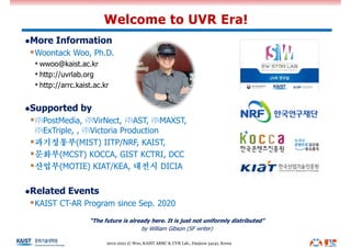 lMore Information
§Woontack Woo, Ph.D.
• wwoo@kaist.ac.kr
• http://uvrlab.org
• http://arrc.kaist.ac.kr
lSupported by
§㈜PostMedia, ㈜VirNect, ㈜AST, ㈜MAXST,
㈜ExTriple, , ㈜Victoria Production
§과기정통부(MIST) IITP/NRF, KAIST,
§문화부(MCST) KOCCA, GIST KCTRI, DCC
§산업부(MOTIE) KIAT/KEA, 대전시 DICIA
lRelated Events
§KAIST CT-AR Program since Sep. 2020
“The future is already here. It is just not uniformly distributed”
by William Gibson (SF writer)
Welcome to UVR Era!
2012-2021 © Woo, KAIST ARRC & UVR Lab., Daejeon 34141, Korea
 