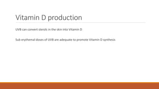 Vitamin D production
UVB can convert sterols in the skin into Vitamin D
Sub erythemal doses of UVB are adequate to promote Vitamin D synthesis
 