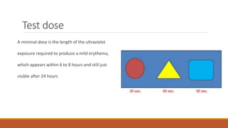 Test dose
A minimal dose is the length of the ultraviolet
exposure required to produce a mild erythema,
which appears within 6 to 8 hours and still just
visible after 24 hours
 