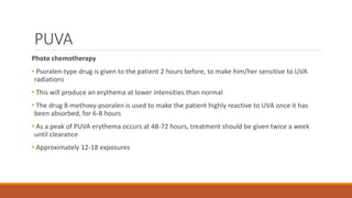 PUVA
Photo chemotherapy
• Psoralen-type drug is given to the patient 2 hours before, to make him/her sensitive to UVA
radiations
• This will produce an erythema at lower intensities than normal
• The drug 8-methoxy-psoralen is used to make the patient highly reactive to UVA once it has
been absorbed, for 6-8 hours
• As a peak of PUVA erythema occurs at 48-72 hours, treatment should be given twice a week
until clearance
• Approximately 12-18 exposures
 