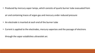 • Produced by mercury vapor lamps, which consists of quartz burner tube evacuated from
air and containing traces of argon gas and mercury under reduced pressure
• An electrode is inserted at each end of the burner tube
• Current is applied to the electrodes, mercury vaporizes and the passage of electrons
through the vapor establishes ultraviolet arc
 