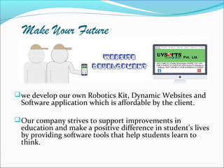 Make Your Future
we develop our own Robotics Kit, Dynamic Websites and
Software application which is affordable by the client.
Our company strives to support improvements in
education and make a positive difference in student's lives
by providing software tools that help students learn to
think.
 