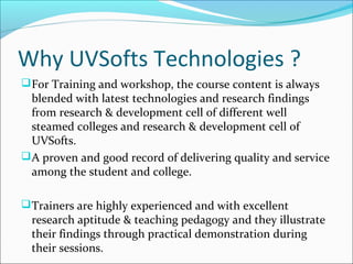 Why UVSofts Technologies ?
For Training and workshop, the course content is always
blended with latest technologies and research findings
from research & development cell of different well
steamed colleges and research & development cell of
UVSofts.
A proven and good record of delivering quality and service
among the student and college.
Trainers are highly experienced and with excellent
research aptitude & teaching pedagogy and they illustrate
their findings through practical demonstration during
their sessions.
 