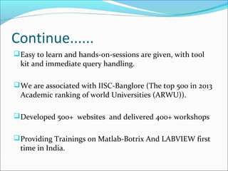 Continue......
Easy to learn and hands-on-sessions are given, with tool
kit and immediate query handling.
We are associated with IISC-Banglore (The top 500 in 2013
Academic ranking of world Universities (ARWU)).
Developed 500+ websites and delivered 400+ workshops
Providing Trainings on Matlab-Botrix And LABVIEW first
time in India.
 