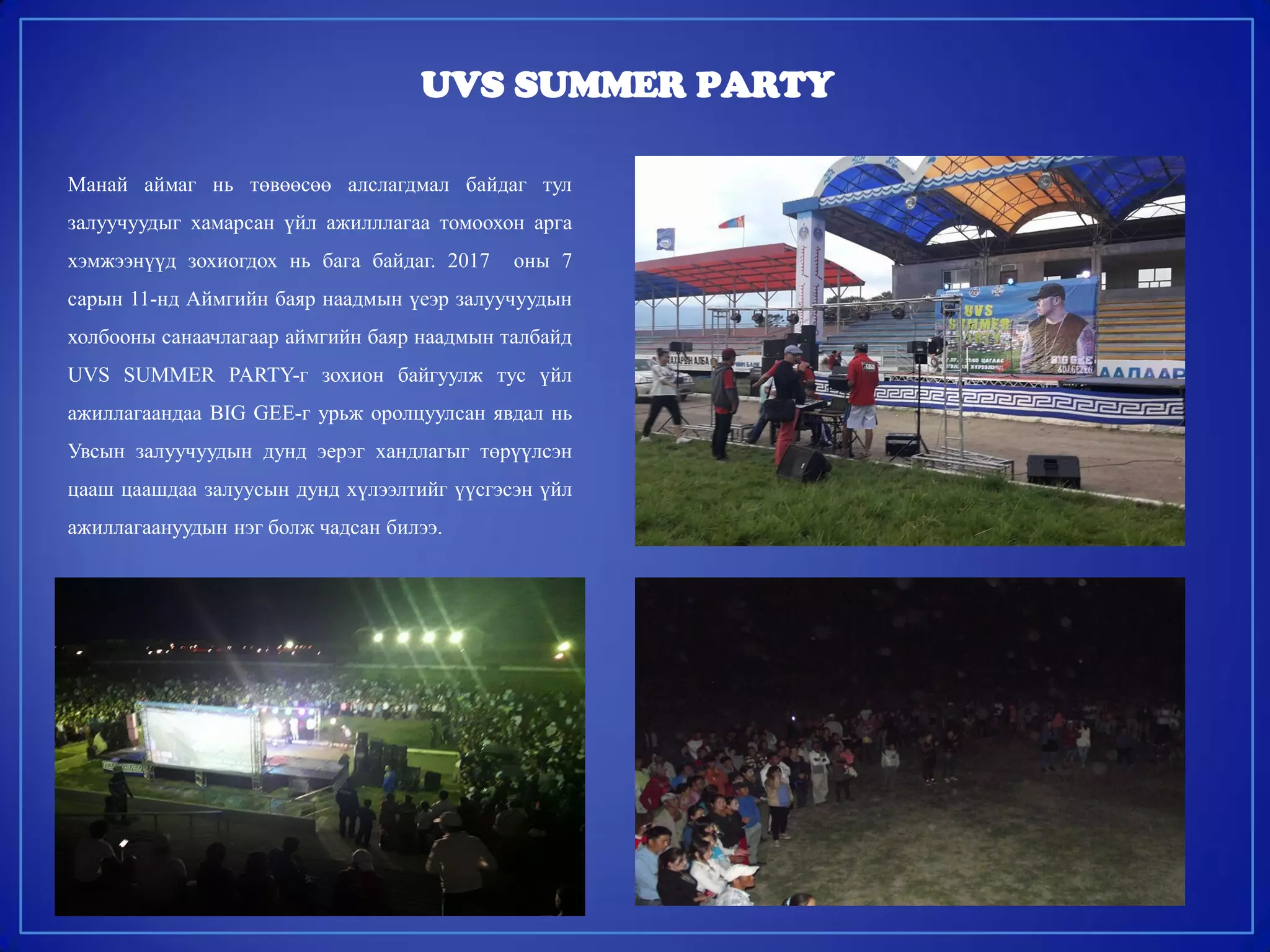 UVS SUMMER PARTY
Манай аймаг нь төвөөсөө алслагдмал байдаг тул
залуучуудыг хамарсан үйл ажилллагаа томоохон арга
хэмжээнүүд зохиогдох нь бага байдаг. 2017 оны 7
сарын 11-нд Аймгийн баяр наадмын үеэр залуучуудын
холбооны санаачлагаар аймгийн баяр наадмын талбайд
UVS SUMMER PARTY-г зохион байгуулж тус үйл
ажиллагаандаа BIG GEE-г урьж оролцуулсан явдал нь
Увсын залуучуудын дунд эерэг хандлагыг төрүүлсэн
цааш цаашдаа залуусын дунд хүлээлтийг үүсгэсэн үйл
ажиллагаануудын нэг болж чадсан билээ.
 
