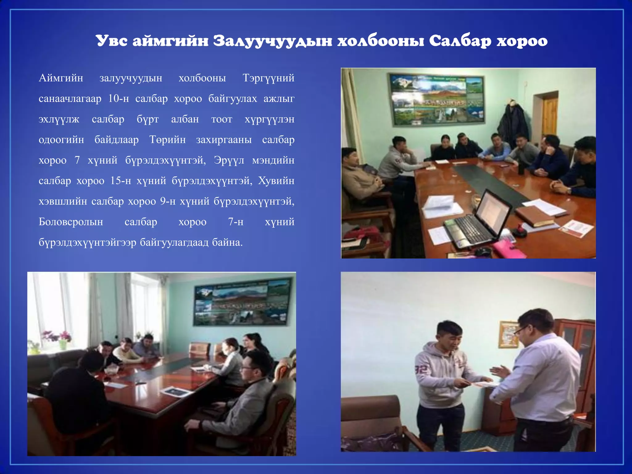 Аймгийн залуучуудын холбооны Тэргүүний
санаачлагаар 10-н салбар хороо байгуулах ажлыг
эхлүүлж салбар бүрт албан тоот хүргүүлэн
одоогийн байдлаар Төрийн захиргааны салбар
хороо 7 хүний бүрэлдэхүүнтэй, Эрүүл мэндийн
салбар хороо 15-н хүний бүрэлдэхүүнтэй, Хувийн
хэвшлийн салбар хороо 9-н хүний бүрэлдэхүүнтэй,
Боловсролын салбар хороо 7-н хүний
бүрэлдэхүүнтэйгээр байгуулагдаад байна.
Увс аймгийн Залуучуудын холбооны Салбар хороо
 