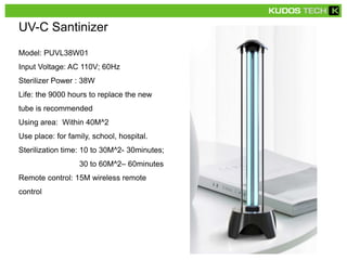 UV-C Santinizer
Model: PUVL38W01
Input Voltage: AC 110V; 60Hz
Sterilizer Power : 38W
Life: the 9000 hours to replace the new
tube is recommended
Using area: Within 40M^2
Use place: for family, school, hospital.
Sterilization time: 10 to 30M^2- 30minutes;
30 to 60M^2– 60minutes
Remote control: 15M wireless remote
control
 