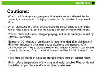 Cautions:
• When the UV lamp is on, people and animals are not allowed the be
present, so as to avoid the injury caused by UV radiation to eyes and
skin.
• When sterilizing in a small space, close the closet door, cabinet door,
refrigerator door etc., so that the oxygen ion can thoroughly disinfect.
• Prevent children form touching or playing, and avoid damage caused by
ultraviolet radiation.
• No ozone: 30 minutes of ventilation is recommended after disinfection!
High ozone concentration may cause dizziness and nausea. After
disinfection, continue to close the door and wait for 40-60minutes for the
ozone to disperse. Open the window and ventilate for 60mintues in the
room.
• Food shall be stored in a sealed storage where the light cannot reach.
• High surface temperature of the lamp and metal bracket. Pleases do not
touch the lamp or the metal bracket directly after use.
 