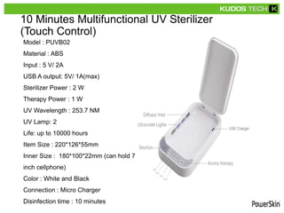 10 Minutes Multifunctional UV Sterilizer
(Touch Control)
Model : PUVB02
Material : ABS
Input : 5 V/ 2A
USB A output: 5V/ 1A(max)
Sterilizer Power : 2 W
Therapy Power : 1 W
UV Wavelength : 253.7 NM
UV Lamp: 2
Life: up to 10000 hours
Item Size : 220*126*55mm
Inner Size : 180*100*22mm (can hold 7
inch cellphone)
Color : White and Black
Connection : Micro Charger
Disinfection time : 10 minutes
 