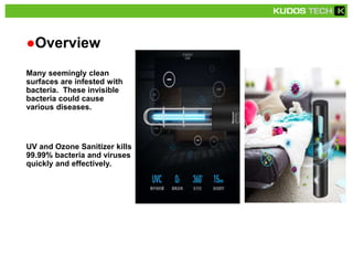 ●Overview
Many seemingly clean
surfaces are infested with
bacteria. These invisible
bacteria could cause
various diseases.
UV and Ozone Sanitizer kills
99.99% bacteria and viruses
quickly and effectively.
 