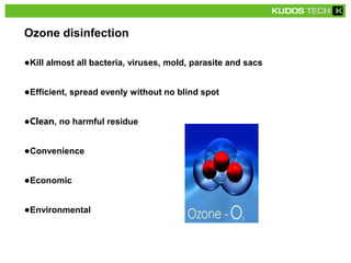 ●Kill almost all bacteria, viruses, mold, parasite and sacs
●Efficient, spread evenly without no blind spot
●Clean, no harmful residue
●Convenience
●Economic
●Environmental
Ozone disinfection
 
