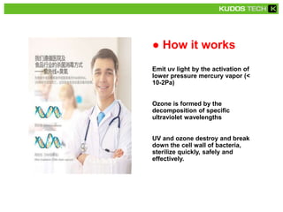 ● How it works
Emit uv light by the activation of
lower pressure mercury vapor (<
10-2Pa)
Ozone is formed by the
decomposition of specific
ultraviolet wavelengths
UV and ozone destroy and break
down the cell wall of bacteria,
sterilize quickly, safely and
effectively.
 