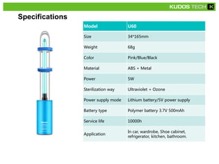 Specifications
Model U60
Size 34*165mm
Weight 68g
Color Pink/Blue/Black
Material ABS + Metal
Power 5W
Sterilization way Ultraviolet + Ozone
Power supply mode Lithium battery/5V power supply
Battery type Polymer battery 3.7V 500mAh
Service life 10000h
Application
In car, wardrobe, Shoe cabinet,
refrigerator, kitchen, bathroom.
 