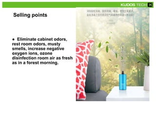 Selling points
● Eliminate cabinet odors,
rest room odors, musty
smells, increase negative
oxygen ions, ozone
disinfection room air as fresh
as in a forest morning.
 