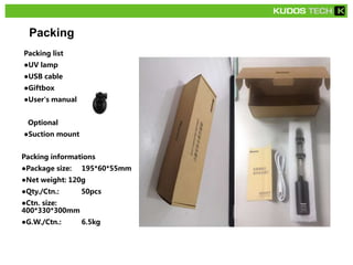 Packing
Packing list
●UV lamp
●USB cable
●Giftbox
●User's manual
Optional
●Suction mount
Packing informations
●Package size: 195*60*55mm
●Net weight: 120g
●Qty./Ctn.: 50pcs
●Ctn. size:
400*330*300mm
●G.W./Ctn.: 6.5kg
 