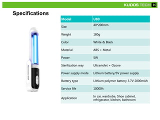 Specifications
Model U80
Size
40*200mm
Weight 180g
Color White & Black
Material ABS + Metal
Power 5W
Sterilization way Ultraviolet + Ozone
Power supply mode Lithium battery/5V power supply
Battery type Lithium polymer battery 3.7V 2000mAh
Service life 10000h
Application
In car, wardrobe, Shoe cabinet,
refrigerator, kitchen, bathroom
 