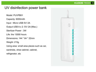 UV disinfection power bank
Model: PUVPB01
Capacity: 6000mAh
Input : Micro USB 5V/ 2A
Output USB A x 2: 5V/ 2A (Max.)
Sterilizer Power : 3W
Life: the 13000 hours
Dimensions: 144 * 64 * 22mm
Weight: 215g
Using area: small area places such as car,
wardrobe, shoe cabinet, cabinet,
refrigerator, etc
 