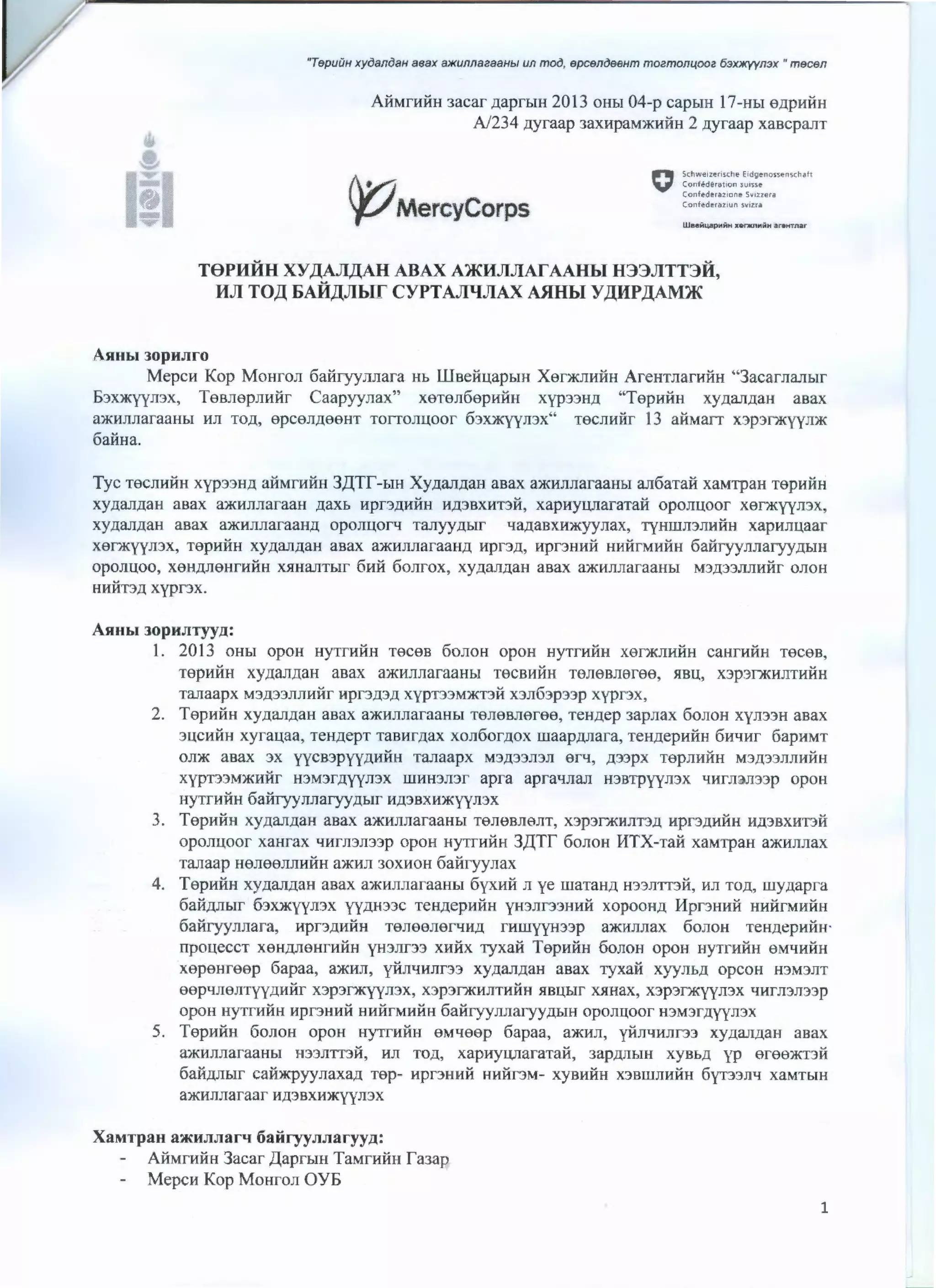 v "TepuiiH xyoanoaH aeax B'JKunnaeaaHbl un moo, epcenoeeHm moemon14ooe 63JOKY)tn3X • mecen
'.s
AifMntHH3acar ,naprhiH 2013 OHbl 04-p capbiH 17-Hbl 6)].pHHH
N234 .zzyraap 3aXHpaM)f(HHH 2 .zzyraap xascpanT
Iii !pMercyCorps
" Schwe•zt-risthe Eidgenossen'ichaft
V Conf•derat•on s•.nne
Cof'lfederaz•one Sv1zzera
Confederaztun svtzra
TSPHHH XY,U:AAAAH ABAX AJKHJJJIATAAHhl H33JITT3R,
HJI TO,U: 6Ait)J.JihlT CYPTAJilfJIAX MIHbl Y)lHP)lAM)K
AHHbi JopnJiro
MepcH Kop Mo11ron 6aiiryynnar a Hb Wsei1u.apbiH Xer)f(JIHHH AreHTnarHHH "3acarnanbJr
6Jx)f(yyn:>x, TesnepJIHiir Caapyynax" xeTen6epHi1n xyp33H.U "TepHHH xy.nan.naH asax
a)f(HJIJ1araaHbi HJI TO)]., 6pC6J1Jl66HT TOITOJIUOOf 63X)f(YYJI3X" T6CJ1HHr 13 ai:fMaiT X3p3f)f(YYJJ)f(
6ai1Ha.
Tyc TecnHiiH xyp33HLI. ai1MrHi1H 3,L(Tf'-biH Xy.nan.naH asax a)f(HJinaraaH.or an6aTai1 xaMTpaH TepHHH
xynannaH asax a)f(HnnaraaH .naXb Hpr3.liHHH H.Ll3BXHn i1, xapeyUJiaraTaii oponuoor xef)f(yyJJ3X,
xy.nannaH asax a)f(HJJJJaraan.n oponuorq TaJIYY.ll.bJr LJa.naa~nax, TyHWJ13JJHHH xapHnu.aar
X0f)f(YYJ13X, T6pHHH XYLJ.aJI)].aH asax a)f(HJIJlaraau.n Hpf3)]., Hpr3HHH HMHfMHHH 6ai1ryynnaryy.n.om
oponuoo, xeH.nneHrHHH XRHanT.oir 6ni1 6onrox, xy.nan.naH asax a)f(HJJJiaraan.oi M3.ll.33JIJ1Hiir onoH
HHHT3LJ. xypr3x.
AHHbl 30pHJITyyD.:
1. 2013 OHbi opoH HYTrHiiH Teces 6onoH opoH HYTfHHH X6f)f(JIHHH caHrHiiH Teces,
TepHHH xy.nan.naH aaax a)f(}fnnaraaHbJ TeCBHHH Teneaneree, $1BU, x3p3f)f(HJJTI1HH
Tanaapx M3.ll33JIJIHHr HPr3.ll.3.Ll xypn3M)f(T)H x3n63p33p xypnx,
2. TepHHH xy.nan.naH asax a)l(HJinaraaH.oi Tenesneree, TeH.nep 3apnax 6onoH xyn33H asax
3UCHHH xyrau.aa, TeHJI.epT TaBHr.nax xon6or.nox rnaap.nnara, TeH,llepHiiH 6wmr 6apHMT
OJI)f( asax :>X yycB3PYY.llHHH Tanaapx M3LI.33JI3JI erq, )].33pX T6pJIHHH M3)l33J1JIHHH
xypT33M)f(JIHf H3M3f.llYYJI3X WHH)JI)f apra apraqnan H3BTpyyJ13X tiHfJ14lli33p OpOH
HYTrHHH 6ai1ryynnaryy./lbir 11)].3BXH)l(YYJI3X
3. TepHHH xy.nan.naH asax a)f(JIJIJJaraaH.DI TenesnenT, x3p3f)f(l.fJ1T:>.ll Hpn.nHiiH H.ll3BXHT3H
oponuoor xaHrax lfHrJI3JI33p opoH HY1THHH 3,L(Tf' 6onoH HTX-Tai:f XaMTpaH a)f(JIJIJiax
Tanaap H8J188JIJIHHH a)f(}fJI 30XHOH 6ai:fryynax
4. TepHHH xy.nan.naH asax a)f(HJinaraaHbt 6yxHi1 n ye rnaTaH.n H33JIT'T3H, 11n TO.Il, wy.napra
6ai1.nnbir 6:>X)f(yyn3x YY.LlH33C TeH.nepHHH yH3nr33HHH xopOOH.ll l1pnHHH HHHrMHHH
6ai1ryynnara, Hpf3./lHHH TeneenerlfH.U r»rnyyH33p a)l(HJinax 6onoH TeH.nepHHH'
rrpoueccT xeH.nneHrHHH YH3JJr33 x11-Hx ryxai:f TepHi1H 6onoH opoH HYTrHHH eMLJHHH
xepeHreep 6apaa, a)f(JIJI, yUJILJHJ1r33 xy.nan.naH asax Tyxai1 xyynh.n opcoH H3M3JJT
eeptiJI6JITYYJlHHr X3p3f)f(YYJ13X, X3p3f)f(I1JITHHH }lBLl,hiT X}!Hax, X3p3f)f(YYJ13X LJHfJ13J133p
opoH eyTrHiiH Hpr3HHH HHHrMHHH6ai1ryynnaryy.n~>IH oponu.oor H3M3r.nyyn3x
5. TepHHH 6onoH opoH H)'TfHHH 6M4eep 6apaa, a)l(HJJ, yHJitiHJir33 xy.nan.naH asax
a)f(HJJnaraaHbi H33nmi1, HJI TO.Il, xapeyUJlaraTai1, 3ap.llJ1biH xys~>.n yp eree)I(TIH
6aH)].Jiblf cau~yynaxa)l Tep- Hpr3HHH HI1Hr3M- X)'BHHH X3BlllJIHHH 6yn3JTLJ xaMTbiH
a)l(HJinaraar H)].3BXH~JT3X
XaMTpau aa.HJIJiarq 6ai:iryyJIJiaryy.n:
AifMrHHH3acar ,L(aprbiH TaMrHiiH f'aJap
MepcH Kop MoHron OYE
1
 