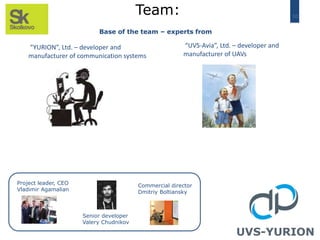 10
Team:
Base of the team – experts from
Project leader, CEO
Vladimir Agamalian
UVS-YURION
“YURION”, Ltd. – developer and
manufacturer of communication systems
“UVS-Avia”, Ltd. – developer and
manufacturer of UAVs
Senior developer
Valery Chudnikov
Commercial director
Dmitriy Boltiansky
 