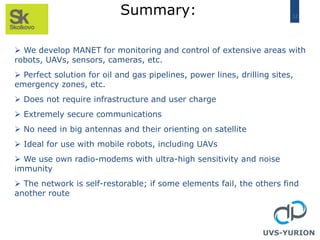 12
Summary:
UVS-YURION
 We develop MANET for monitoring and control of extensive areas with
robots, UAVs, sensors, cameras, etc.
 Perfect solution for oil and gas pipelines, power lines, drilling sites,
emergency zones, etc.
 Does not require infrastructure and user charge
 Extremely secure communications
 No need in big antennas and their orienting on satellite
 Ideal for use with mobile robots, including UAVs
 We use own radio-modems with ultra-high sensitivity and noise
immunity
 The network is self-restorable; if some elements fail, the others find
another route
 