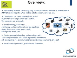 2
Overview:
 We develop wireless, self-configuring, infrastructure-less network of mobile devices
(MANET) technology for UAVs, mobile robots, sensors, cameras, etc.
 Our MANET can cover hundreds km, that is
much more than single small radio station.
The elements can be mobile.
 The technology is ideal for
monitoring and control the oil and gas pipelines,
power lines, emergency zones, roads,
drilling sites, mines, etc.
 Our technology is based on radio-modems with
first-rate parameters and unique algorithms for network
self-configuring. The communications are extremely secure and jamproof.
 We are seeking investors, partners and customers
UVS-YURION
 