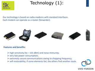 3
Technology (1):
UVS-YURION
Our technology is based on radio-modems with standard interfaces.
Each modem can operate as a router (forwarder).
Features and benefits:
 high sensitivity (to – 131 dBm) and noise immunity;
 very low power consumption;
 extremely secure communications owing to chopping frequency;
 self-restorability; if some elements fail, the others find another route.
 