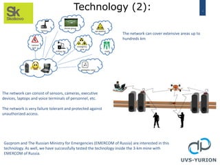 4
Technology (2):
roads
gas pipeline
drones group
national
park
factory
drilling site
emergency
zone
geologists camp
UVS-YURION
The network can cover extensive areas up to
hundreds km
The network can consist of sensors, cameras, executive
devices, laptops and voice terminals of personnel, etc.
The network is very failure tolerant and protected against
unauthorized access.
Gazprom and The Russian Ministry for Emergencies (EMERCOM of Russia) are interested in this
technology. As well, we have successfully tested the technology inside the 3-km mine with
EMERCOM of Russia.
 
