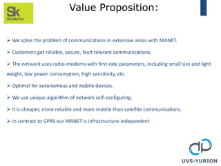 5Value Proposition:
UVS-YURION
 We solve the problem of communications in extensive areas with MANET.
 Customers get reliable, secure, fault tolerant communications.
 The network uses radio-modems with first-rate parameters, including small size and light
weight, low power consumption, high sensitivity, etc.
 Optimal for autonomous and mobile devices.
 We use unique algorithm of network self-configuring.
 It is cheaper, more reliable and more mobile than satellite communications.
 In contrast to GPRS our MANET is infrastructure-independent
 