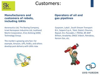 8Customers:
UVS-YURION
Manufacturers and
customers of robots,
including UAVs
Operators of oil and
gas pipelines
Aeronautics Ltd, The Boeing Company,
Israel Aerospace Industries Ltd, Lockheed
Martin Corporation, Xi’an Aisheng (ASN)
Technology Group.
The market is growing very fast. For
example, Amazon, UPS, FedEx, and others
develop post delivery with UAVs now.
Gazprom, Lukoil , South Stream Transport
B.V., Saipem S.p.A., Total, Statoil, Chevron,
Repsol, Eni, Роснефть + PDVSA, BP, BHP
Billiton, Anadarko, ONGC Videsh, Petrobras,
Karoon Gas, etc.
 