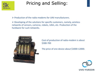 9Pricing and Selling:
UVS-YURION
 Production of the radio-modems for UAV manufacturers.
 Developing of the solutions for specific customers, namely, wireless
networks of sensors, cameras, robots, UAVs, etc. Production of the
hardware for such networks.
Cost of production of radio-modem is about
$300-700
The price of one device about $1000-12000.
 