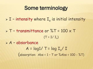  I – intensity where Io is initial intensity
 T – transmittance or %T = 100 x T
(T = I/ Io)
 A – absorbance
A = log1/ T = log Io/ I
(absorption: Abs = 1 – T or %Abs = 100 - %T)
Some terminology
 