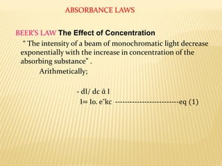 ABSORBANCE LAWS
BEER’S LAW The Effect of Concentration
“ The intensity of a beam of monochromatic light decrease
exponentially with the increase in concentration of the
absorbing substance” .
Arithmetically;
- dI/ dc ᾱ I
I= Io. eˉkc --------------------------eq (1)
 